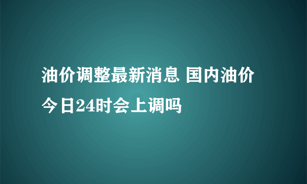 油价调整最新消息 国内油价今日24时会上调吗