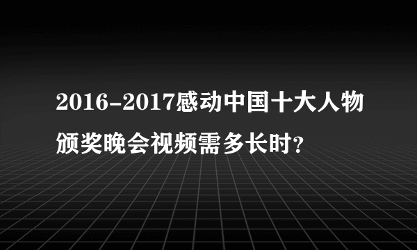 2016-2017感动中国十大人物颁奖晚会视频需多长时？