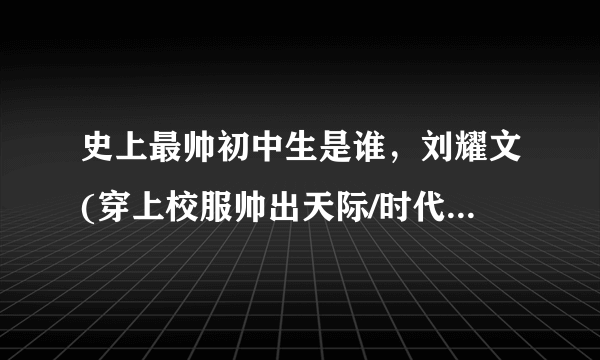 史上最帅初中生是谁，刘耀文(穿上校服帅出天际/时代少年团成员)—飞外