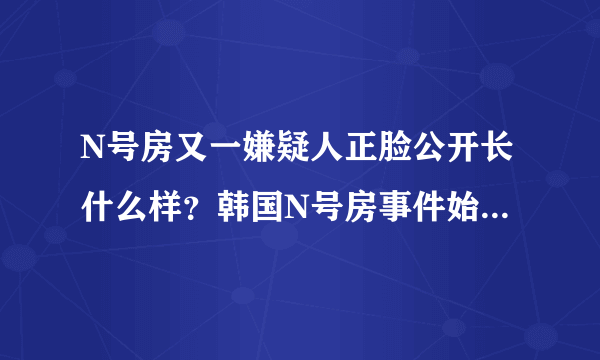 N号房又一嫌疑人正脸公开长什么样？韩国N号房事件始末揭露令人震惊