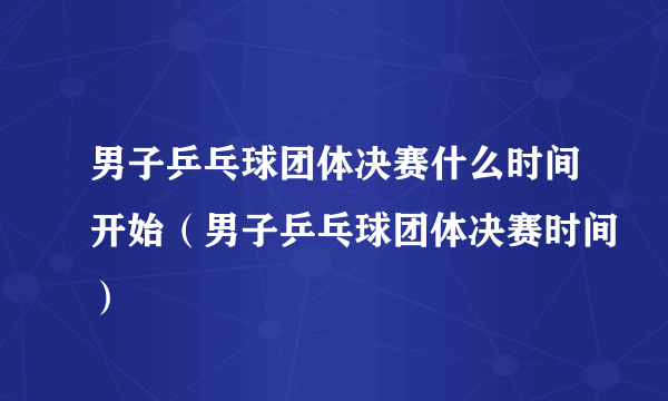 男子乒乓球团体决赛什么时间开始（男子乒乓球团体决赛时间）