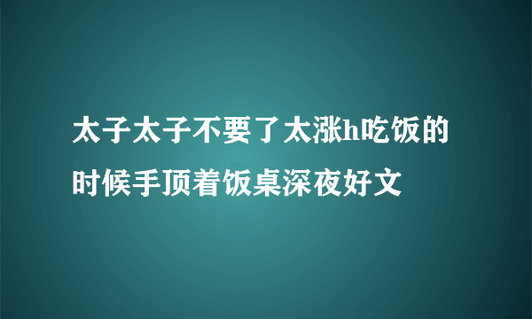 太子太子不要了太涨h吃饭的时候手顶着饭桌深夜好文