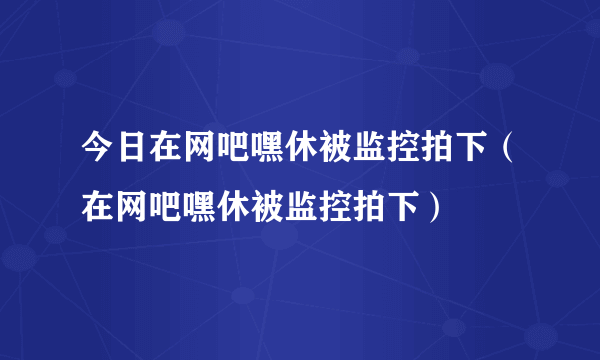 今日在网吧嘿休被监控拍下（在网吧嘿休被监控拍下）