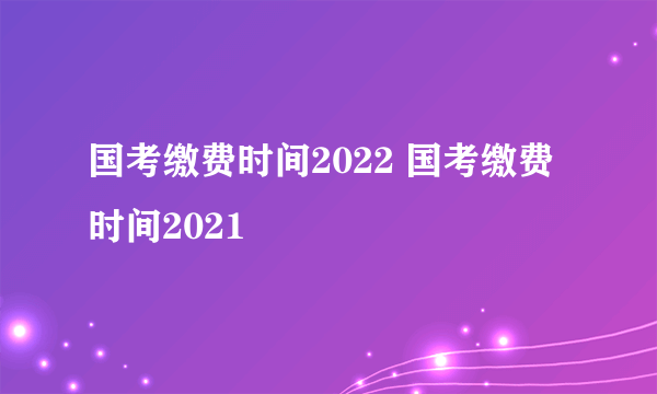 国考缴费时间2022 国考缴费时间2021