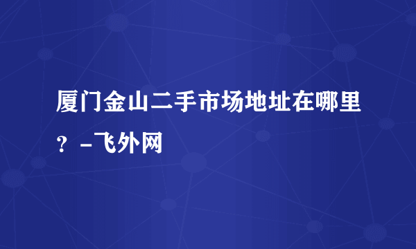 厦门金山二手市场地址在哪里？-飞外网