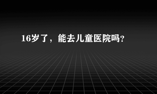 16岁了，能去儿童医院吗？