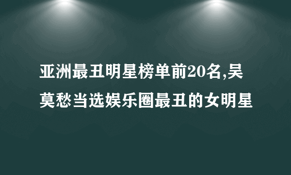 亚洲最丑明星榜单前20名,吴莫愁当选娱乐圈最丑的女明星