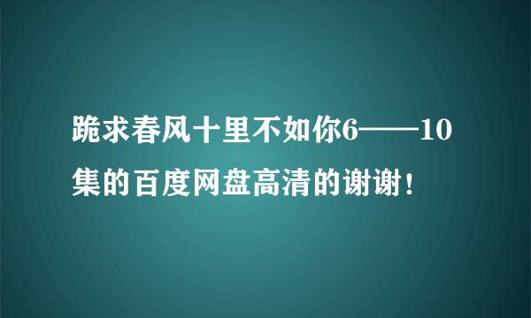 跪求春风十里不如你6——10集的百度网盘高清的谢谢！