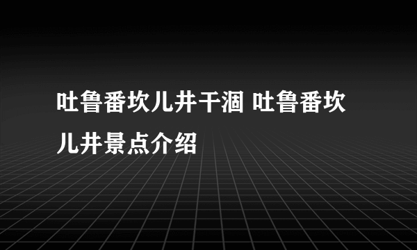 吐鲁番坎儿井干涸 吐鲁番坎儿井景点介绍