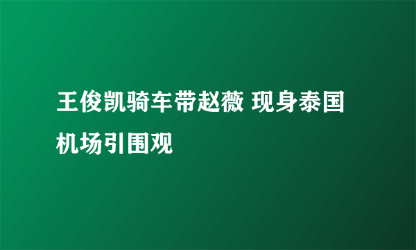 王俊凯骑车带赵薇 现身泰国机场引围观