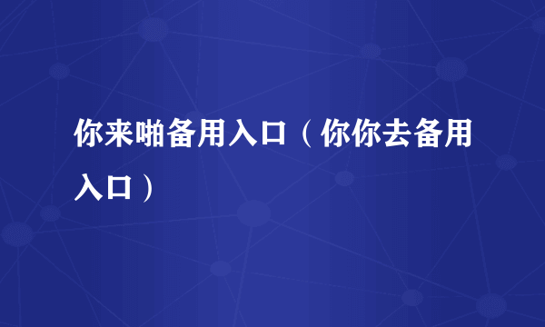 你来啪备用入口（你你去备用入口）