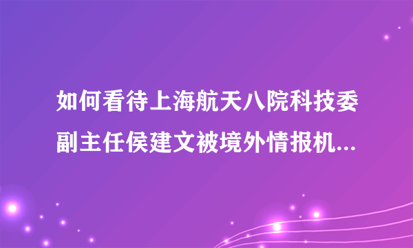 如何看待上海航天八院科技委副主任侯建文被境外情报机构策反成为间谍