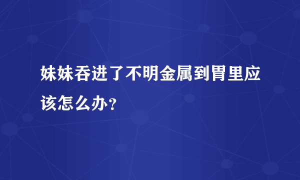 妹妹吞进了不明金属到胃里应该怎么办？