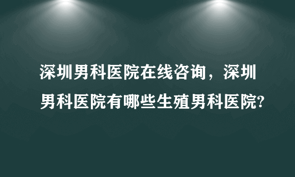 深圳男科医院在线咨询，深圳男科医院有哪些生殖男科医院?