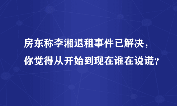 房东称李湘退租事件已解决，你觉得从开始到现在谁在说谎？