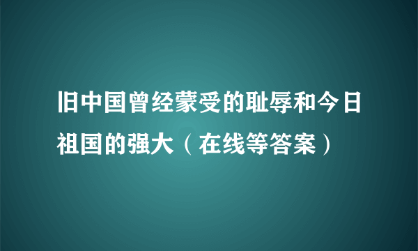 旧中国曾经蒙受的耻辱和今日祖国的强大（在线等答案）