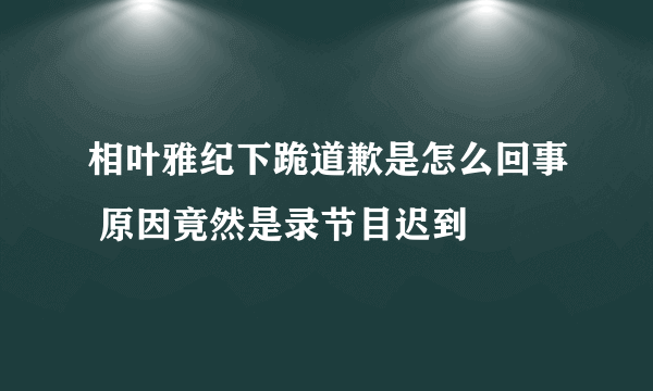 相叶雅纪下跪道歉是怎么回事 原因竟然是录节目迟到