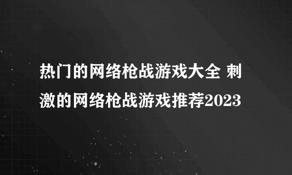 热门的网络枪战游戏大全 刺激的网络枪战游戏推荐2023