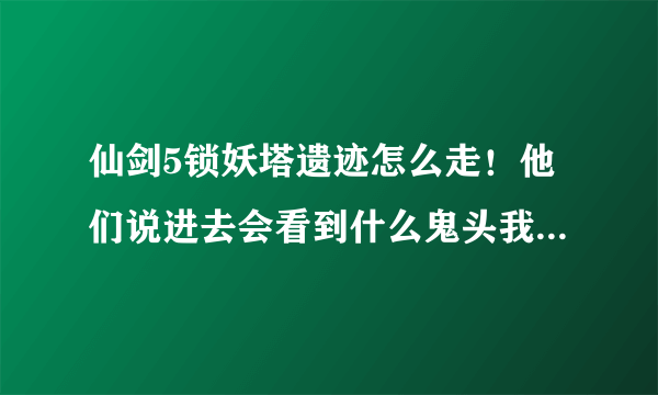 仙剑5锁妖塔遗迹怎么走！他们说进去会看到什么鬼头我怎么没看到？