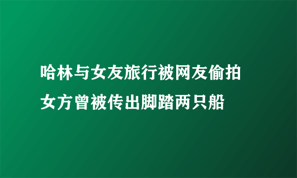 哈林与女友旅行被网友偷拍 女方曾被传出脚踏两只船