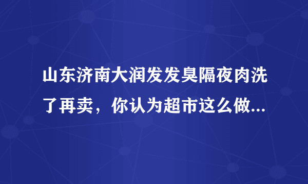 山东济南大润发发臭隔夜肉洗了再卖，你认为超市这么做合适吗？