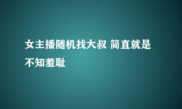 女主播随机找大叔 简直就是不知羞耻