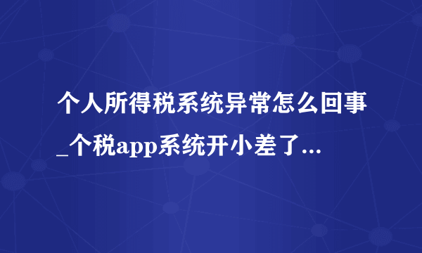 个人所得税系统异常怎么回事_个税app系统开小差了，请稍后再试解决办法-飞外