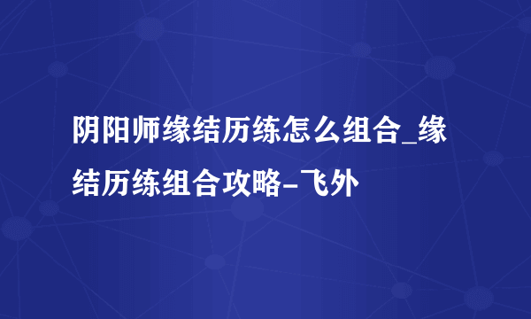 阴阳师缘结历练怎么组合_缘结历练组合攻略-飞外