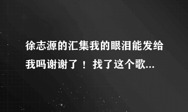 徐志源的汇集我的眼泪能发给我吗谢谢了 ！找了这个歌好久了QQ1070734732