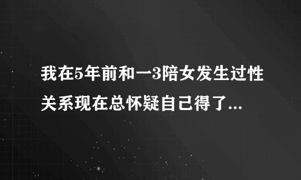 我在5年前和一3陪女发生过性关系现在总怀疑自己得了艾...