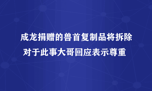 成龙捐赠的兽首复制品将拆除 对于此事大哥回应表示尊重