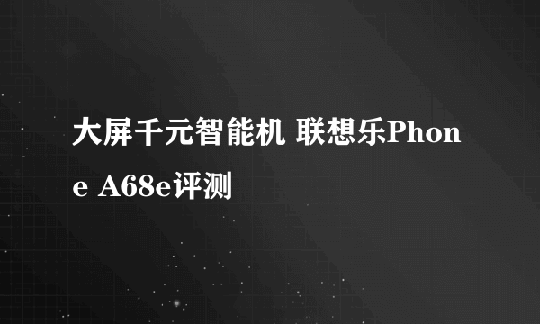 大屏千元智能机 联想乐Phone A68e评测