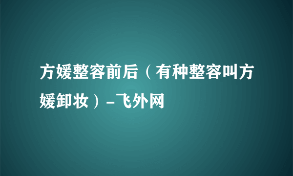 方媛整容前后（有种整容叫方媛卸妆）-飞外网