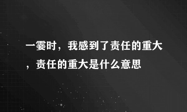 一霎时，我感到了责任的重大，责任的重大是什么意思