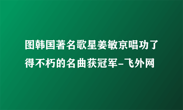 图韩国著名歌星姜敏京唱功了得不朽的名曲获冠军-飞外网