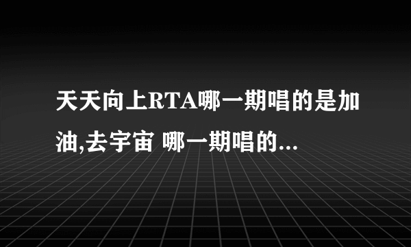 天天向上RTA哪一期唱的是加油,去宇宙 哪一期唱的是美妙 RTA在天天向上唱过的所有歌曲的期数分别是多少？