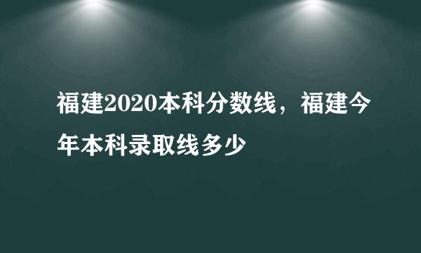 福建2020本科分数线，福建今年本科录取线多少