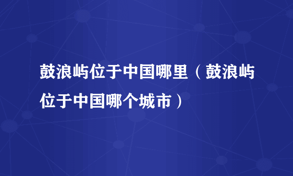 鼓浪屿位于中国哪里（鼓浪屿位于中国哪个城市）