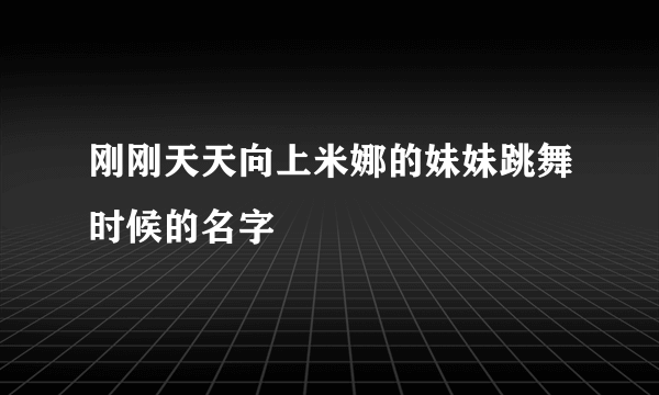 刚刚天天向上米娜的妹妹跳舞时候的名字