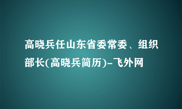 高晓兵任山东省委常委、组织部长(高晓兵简历)-飞外网