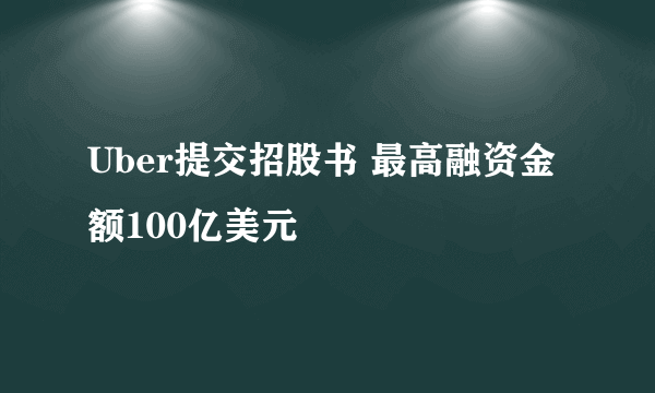 Uber提交招股书 最高融资金额100亿美元