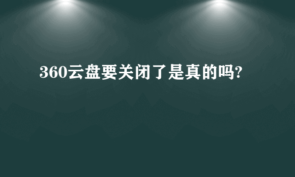 360云盘要关闭了是真的吗?