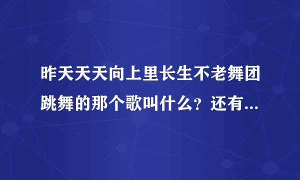 昨天天天向上里长生不老舞团跳舞的那个歌叫什么？还有上个星期的快乐大本营从头至尾的歌