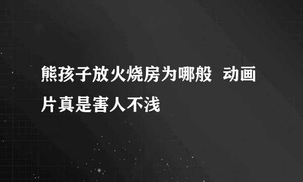 熊孩子放火烧房为哪般  动画片真是害人不浅