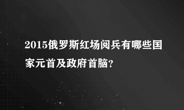 2015俄罗斯红场阅兵有哪些国家元首及政府首脑？