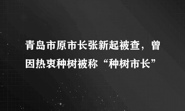 青岛市原市长张新起被查，曾因热衷种树被称“种树市长”