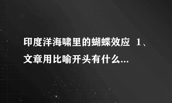 印度洋海啸里的蝴蝶效应  1、文章用比喻开头有什么作用?2、结合文章第三段,具体说说这次印度洋大地震中的“蝴蝶效应”.3、本文是一篇科技说明文,为了通俗而准确地介绍清楚科学道理,本文使用最多的说明方法是什么?请具体指出一处加以说明.4、本文还用了哪些说明方法?5、这次印度洋大地震,给人类带来哪些影响?你最想说的一句话是什么?