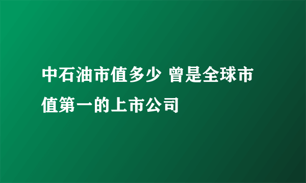 中石油市值多少 曾是全球市值第一的上市公司