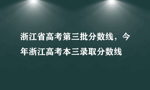 浙江省高考第三批分数线，今年浙江高考本三录取分数线