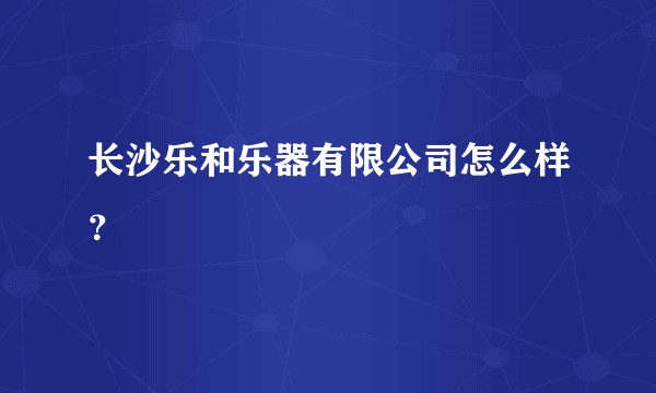 长沙乐和乐器有限公司怎么样？